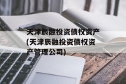 天津辰融投资债权资产(天津辰融投资债权资产管理公司)