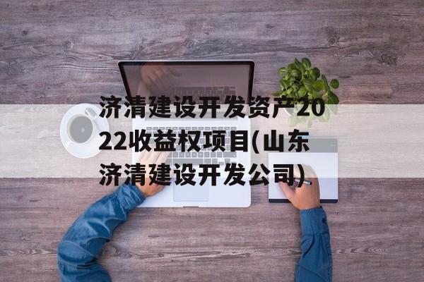 济清建设开发资产2022收益权项目(山东济清建设开发公司)