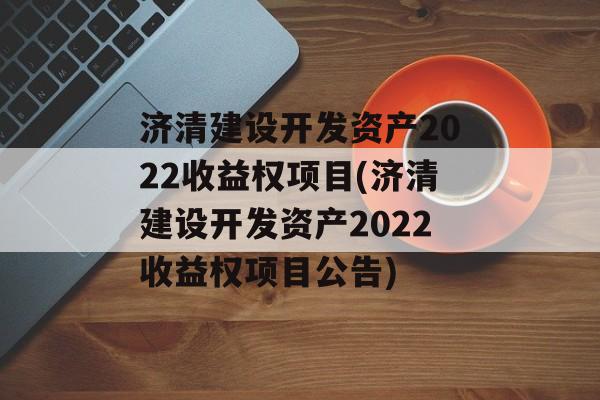 济清建设开发资产2022收益权项目(济清建设开发资产2022收益权项目公告)