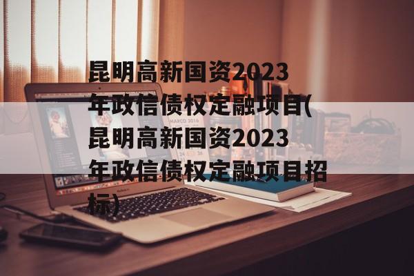 昆明高新国资2023年政信债权定融项目(昆明高新国资2023年政信债权定融项目招标)