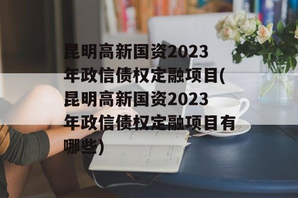 昆明高新国资2023年政信债权定融项目(昆明高新国资2023年政信债权定融项目有哪些)