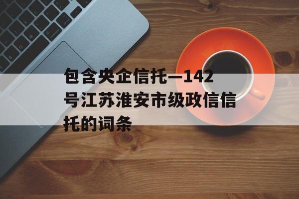 包含央企信托—142号江苏淮安市级政信信托的词条