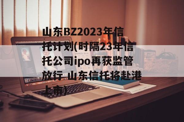 山东bz2023年信托计划(时隔23年信托公司ipo再获监管放行 山东信托将赴港上市)