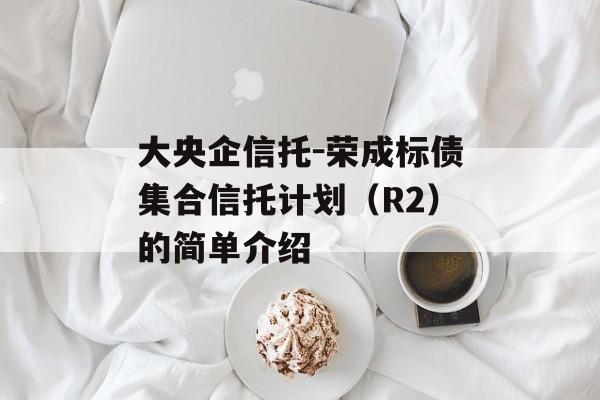 大央企信托-荣成标债集合信托计划（r2）的简单介绍