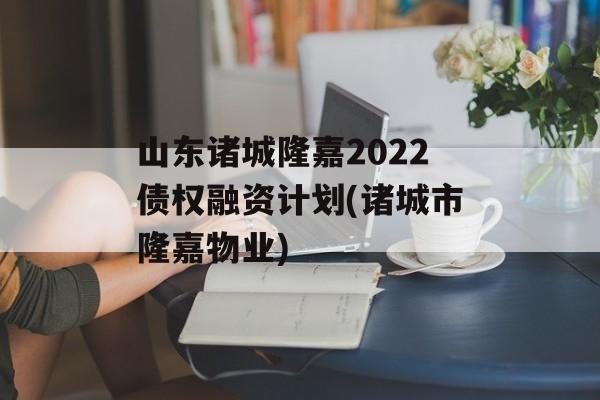 山东诸城隆嘉2022债权融资计划(诸城市隆嘉物业)