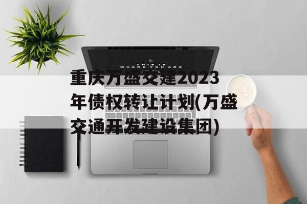 重庆万盛交建2023年债权转让计划(万盛交通开发建设集团)