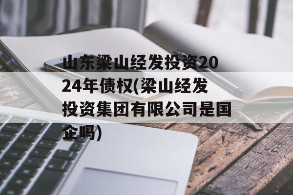 山东梁山经发投资2024年债权(梁山经发投资集团有限公司是国企吗)