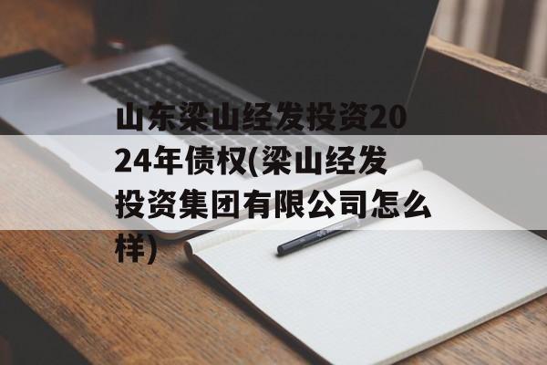 山东梁山经发投资2024年债权(梁山经发投资集团有限公司怎么样)