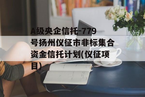 a级央企信托-779号扬州仪征市非标集合资金信托计划(仪征项目)