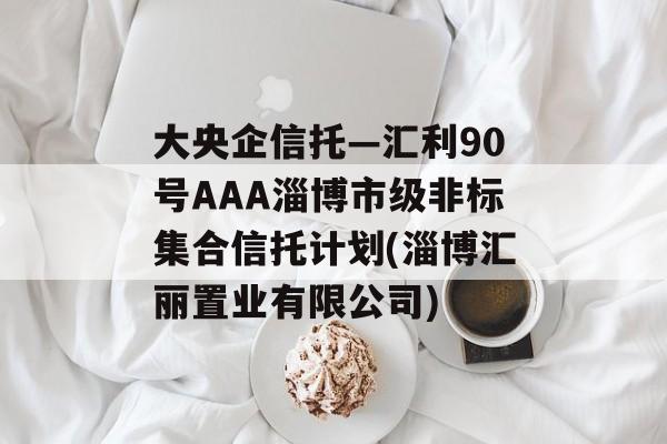 大央企信托—汇利90号aaa淄博市级非标集合信托计划(淄博汇丽置业有限公司)