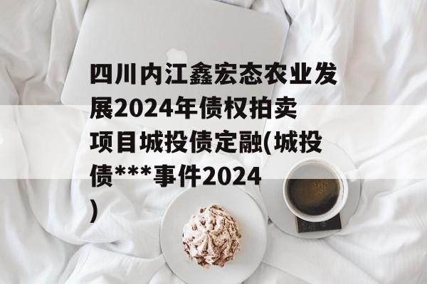 四川内江鑫宏态农业发展2024年债权拍卖项目城投债定融(城投债***事件2024)